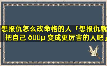 想报仇怎么改命格的人「想报仇就把自己 🌵 变成更厉害的人吧」